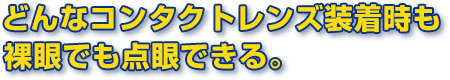 どんなコンタクトレンズ装着時も裸眼時でも点眼できる。