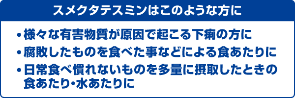 スメクタテスミンはこのような方に　様々な有害物質が原因で起こる下痢の方に／腐敗したものを食べた事などによる食あたりに／日常食べ慣れないものを多量に摂取したときの食あたり・水あたりに