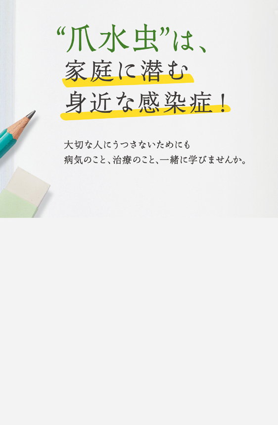 “爪水虫”は、家庭に潜む身近な感染症！大切な人にうつさないためにも病気のこと、治療のこと、一緒に学びませんか。